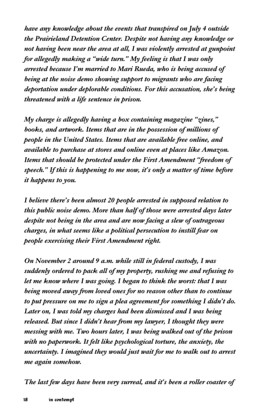 have any knowledge about the events that transpired on July 4 outside the Prairieland Detention Center. Despite not having any knowledge or not having been near the area at all, 1 was violently arvested at gunpoint Jfor allegedly making a “wide turn.” My feeling is that I was only arrested because I’m married to Mari Rueda, who is being accused of being at the noise demo showing support to migrants who are facing deportation under deplorable conditions. For this accusation, she’s being threatened with a life sentence in prison.  My charge is allegedly having a box containing magazine “zines,” books, and artwork. ltems that are in the possession of millions of people in the United States. ltems that are available fiee online, and available to purchase at stores and online even at places like Amazon. Items that should be protected under the First Amendment “freedom of speech.” If this is happening to me now, it’s only a matter of time before it happens to you.  1 believe there’s been almost 20 people arrested in supposed relation to this public noise demo. More than half of those were arrested days later despite not being in the area and are now facing a slew of outrageous charges, in what seems like a political persecution to instil fear on People exercising their First Amendment right.  On November 2 around 9 a.m. while stillin federal custody, 1 was suddenly ordered o pack: all of my property, rushing me and refusing to let me kenow where 1 was going. I began o think: the worst: that I was being moved away from loved ones for no reason other than to continue 10 put pressure on me 10 sign a plea agreement for something 1 didn’t do. Later on, 1 was told my charges had been dismissed and 1 was being released. But since 1 didn’t hear from my lawyer, I thought they were messing with me. Two hours later, 1 was being walked out of the prison with no paperwork. It flt like psychological torture, the anxiety, the wncertainty. 1 imagined they would just wait for me to walk out to arrest me again somehow.  The last few days have been very surreal, and it’s been a roller coaster of  N ncontempt 